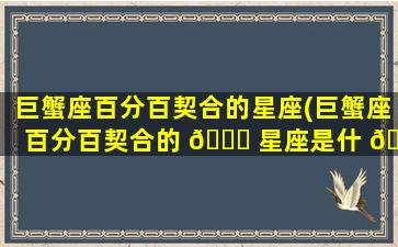 巨蟹座百分百契合的星座(巨蟹座百分百契合的 🐋 星座是什 🐺 么)